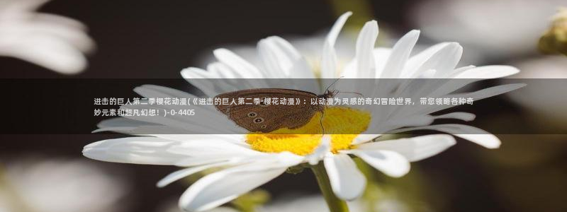 樱花动漫软件：进击的巨人第二季樱花动漫(《进击的巨人第二季·樱花动漫》：以动漫为灵感的奇幻冒险世界，带您领略各种奇妙元素和超凡幻想！)